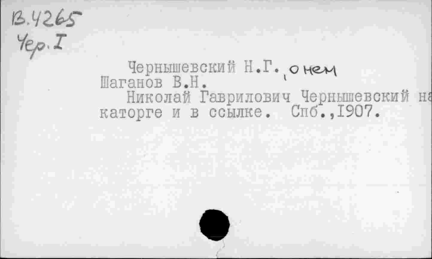 ﻿Чер.Т
Чернышевский Н.Г. он^
Шаганов В.Н.	1
Николай Гаврилович Чернышевский каторге и в ссылке. Спб.,1907.